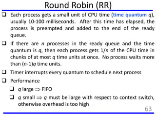 Round Robin (RR)
 Each process gets a small unit of CPU time (time quantum q),
usually 10-100 milliseconds. After this time has elapsed, the
process is preempted and added to the end of the ready
queue.
 If there are n processes in the ready queue and the time
quantum is q, then each process gets 1/n of the CPU time in
chunks of at most q time units at once. No process waits more
than (n-1)q time units.
 Timer interrupts every quantum to schedule next process
 Performance
 q large  FIFO
 q small  q must be large with respect to context switch,
otherwise overhead is too high
63
 