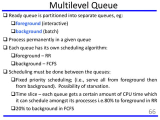 Multilevel Queue
 Ready queue is partitioned into separate queues, eg:
foreground (interactive)
background (batch)
 Process permanently in a given queue
 Each queue has its own scheduling algorithm:
foreground – RR
background – FCFS
 Scheduling must be done between the queues:
Fixed priority scheduling; (i.e., serve all from foreground then
from background). Possibility of starvation.
Time slice – each queue gets a certain amount of CPU time which
it can schedule amongst its processes i.e.80% to foreground in RR
20% to background in FCFS
66
 
