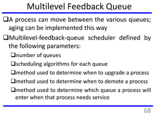Multilevel Feedback Queue
A process can move between the various queues;
aging can be implemented this way
Multilevel-feedback-queue scheduler defined by
the following parameters:
number of queues
scheduling algorithms for each queue
method used to determine when to upgrade a process
method used to determine when to demote a process
method used to determine which queue a process will
enter when that process needs service
68
 