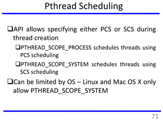 Pthread Scheduling
API allows specifying either PCS or SCS during
thread creation
PTHREAD_SCOPE_PROCESS schedules threads using
PCS scheduling
PTHREAD_SCOPE_SYSTEM schedules threads using
SCS scheduling
Can be limited by OS – Linux and Mac OS X only
allow PTHREAD_SCOPE_SYSTEM
71
 