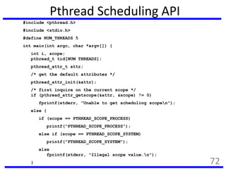 Pthread Scheduling API
#include <pthread.h>
#include <stdio.h>
#define NUM_THREADS 5
int main(int argc, char *argv[]) {
int i, scope;
pthread_t tid[NUM THREADS];
pthread_attr_t attr;
/* get the default attributes */
pthread_attr_init(&attr);
/* first inquire on the current scope */
if (pthread_attr_getscope(&attr, &scope) != 0)
fprintf(stderr, "Unable to get scheduling scopen");
else {
if (scope == PTHREAD_SCOPE_PROCESS)
printf("PTHREAD_SCOPE_PROCESS");
else if (scope == PTHREAD_SCOPE_SYSTEM)
printf("PTHREAD_SCOPE_SYSTEM");
else
fprintf(stderr, "Illegal scope value.n");
} 72
 