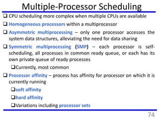 Multiple-Processor Scheduling
 CPU scheduling more complex when multiple CPUs are available
 Homogeneous processors within a multiprocessor
 Asymmetric multiprocessing – only one processor accesses the
system data structures, alleviating the need for data sharing
 Symmetric multiprocessing (SMP) – each processor is self-
scheduling, all processes in common ready queue, or each has its
own private queue of ready processes
Currently, most common
 Processor affinity – process has affinity for processor on which it is
currently running
soft affinity
hard affinity
Variations including processor sets
74
 