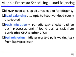 Multiple Processor Scheduling – Load Balancing
If SMP, need to keep all CPUs loaded for efficiency
Load balancing attempts to keep workload evenly
distributed
Push migration – periodic task checks load on
each processor, and if found pushes task from
overloaded CPU to other CPUs
Pull migration – idle processors pulls waiting task
from busy processor
76
 
