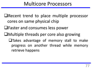 Multicore Processors
Recent trend to place multiple processor
cores on same physical chip
Faster and consumes less power
Multiple threads per core also growing
Takes advantage of memory stall to make
progress on another thread while memory
retrieve happens
77
 