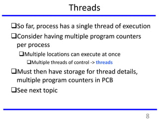Threads
So far, process has a single thread of execution
Consider having multiple program counters
per process
Multiple locations can execute at once
Multiple threads of control -> threads
Must then have storage for thread details,
multiple program counters in PCB
See next topic
8
 
