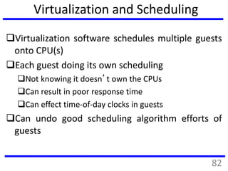 Virtualization and Scheduling
Virtualization software schedules multiple guests
onto CPU(s)
Each guest doing its own scheduling
Not knowing it doesn’t own the CPUs
Can result in poor response time
Can effect time-of-day clocks in guests
Can undo good scheduling algorithm efforts of
guests
82
 
