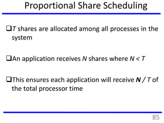 Proportional Share Scheduling
T shares are allocated among all processes in the
system
An application receives N shares where N < T
This ensures each application will receive N / T of
the total processor time
85
 