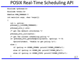 POSIX Real-Time Scheduling API
#include <pthread.h>
#include <stdio.h>
#define NUM_THREADS 5
int main(int argc, char *argv[])
{
int i, policy;
pthread_t_tid[NUM_THREADS];
pthread_attr_t attr;
/* get the default attributes */
pthread_attr_init(&attr);
/* get the current scheduling policy */
if (pthread_attr_getschedpolicy(&attr, &policy) != 0)
fprintf(stderr, "Unable to get policy.n");
else {
if (policy == SCHED_OTHER) printf("SCHED_OTHERn");
else if (policy == SCHED_RR) printf("SCHED_RRn");
else if (policy == SCHED_FIFO) printf("SCHED_FIFOn");
}
87
 