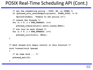 POSIX Real-Time Scheduling API (Cont.)
/* set the scheduling policy - FIFO, RR, or OTHER */
if (pthread_attr_setschedpolicy(&attr, SCHED_FIFO) != 0)
fprintf(stderr, "Unable to set policy.n");
/* create the threads */
for (i = 0; i < NUM_THREADS; i++)
pthread_create(&tid[i],&attr,runner,NULL);
/* now join on each thread */
for (i = 0; i < NUM_THREADS; i++)
pthread_join(tid[i], NULL);
}
/* Each thread will begin control in this function */
void *runner(void *param)
{
/* do some work ... */
pthread_exit(0);
}
88
 