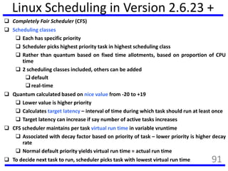 Linux Scheduling in Version 2.6.23 +
 Completely Fair Scheduler (CFS)
 Scheduling classes
 Each has specific priority
 Scheduler picks highest priority task in highest scheduling class
 Rather than quantum based on fixed time allotments, based on proportion of CPU
time
 2 scheduling classes included, others can be added
 default
 real-time
 Quantum calculated based on nice value from -20 to +19
 Lower value is higher priority
 Calculates target latency – interval of time during which task should run at least once
 Target latency can increase if say number of active tasks increases
 CFS scheduler maintains per task virtual run time in variable vruntime
 Associated with decay factor based on priority of task – lower priority is higher decay
rate
 Normal default priority yields virtual run time = actual run time
 To decide next task to run, scheduler picks task with lowest virtual run time 91
 