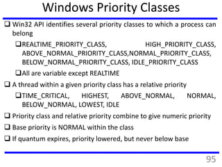 Windows Priority Classes
 Win32 API identifies several priority classes to which a process can
belong
REALTIME_PRIORITY_CLASS, HIGH_PRIORITY_CLASS,
ABOVE_NORMAL_PRIORITY_CLASS,NORMAL_PRIORITY_CLASS,
BELOW_NORMAL_PRIORITY_CLASS, IDLE_PRIORITY_CLASS
All are variable except REALTIME
 A thread within a given priority class has a relative priority
TIME_CRITICAL, HIGHEST, ABOVE_NORMAL, NORMAL,
BELOW_NORMAL, LOWEST, IDLE
 Priority class and relative priority combine to give numeric priority
 Base priority is NORMAL within the class
 If quantum expires, priority lowered, but never below base
95
 