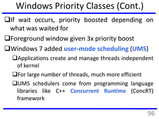 Windows Priority Classes (Cont.)
If wait occurs, priority boosted depending on
what was waited for
Foreground window given 3x priority boost
Windows 7 added user-mode scheduling (UMS)
Applications create and manage threads independent
of kernel
For large number of threads, much more efficient
UMS schedulers come from programming language
libraries like C++ Concurrent Runtime (ConcRT)
framework
96
 