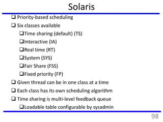 Solaris
 Priority-based scheduling
 Six classes available
Time sharing (default) (TS)
Interactive (IA)
Real time (RT)
System (SYS)
Fair Share (FSS)
Fixed priority (FP)
 Given thread can be in one class at a time
 Each class has its own scheduling algorithm
 Time sharing is multi-level feedback queue
Loadable table configurable by sysadmin
98
 