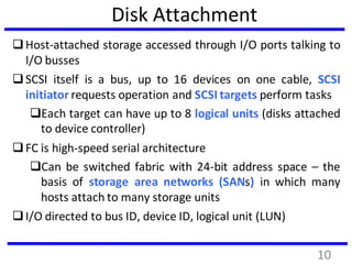 Disk Attachment
Host-attached storage accessed through I/O ports talking to
I/O busses
SCSI itself is a bus, up to 16 devices on one cable, SCSI
initiator requests operation and SCSI targets perform tasks
Each target can have up to 8 logical units (disks attached
to device controller)
FC is high-speed serial architecture
Can be switched fabric with 24-bit address space – the
basis of storage area networks (SANs) in which many
hosts attach to many storage units
I/O directed to bus ID, device ID, logical unit (LUN)
10
 