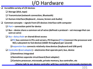 I/O Hardware
 Incredible variety of I/O devices
 Storage (disk, tape)
 Transmission(network connection, Bluetooth)
 Human-interface (Keyboard , mouse, Screen and Audio)
 Common concepts – signals from I/O devices interface with computer
 Port – connection point for device
 Bus – device share a common set of wires (defined a protocol – set message that can
sent on wire)
 Bus - daisy chain or shared direct access
PCI bus common in PCs and servers, PCI Express(PCIe) (connect the processorand
M/y subsystem to fast device) (16GB throughput) per second)
expansion bus connects relatively slow devices (keyboard and USB port)
 Controller (host adapter) – electronics that operate port, bus, device
Sometimes integrated
Sometimes separate circuit board (host adapter)
Contains processor,microcode, private memory, bus controller, etc
Some talk to per-device controller with bus controller,microcode,memoryetc
101
 