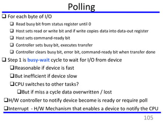 Polling
 For each byte of I/O
 Read busy bit from status register until 0
 Host sets read or write bit and if write copies data into data-out register
 Host sets command-ready bit
 Controller sets busy bit, executes transfer
 Controller clears busy bit, error bit, command-ready bit when transfer done
 Step 1 is busy-wait cycle to wait for I/O from device
Reasonable if device is fast
But inefficient if device slow
CPU switches to other tasks?
But if miss a cycle data overwritten / lost
H/W controller to notify device become is ready or require poll
Interrupt - H/W Mechanism that enables a device to notify the CPU
105
 