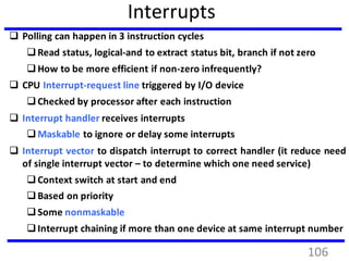 Interrupts
 Polling can happen in 3 instruction cycles
Read status, logical-and to extract status bit, branch if not zero
How to be more efficient if non-zero infrequently?
 CPU Interrupt-request line triggered by I/O device
Checked by processor after each instruction
 Interrupt handler receives interrupts
Maskable to ignore or delay some interrupts
 Interrupt vector to dispatch interrupt to correct handler (it reduce need
of single interrupt vector – to determine which one need service)
Context switch at start and end
Based on priority
Some nonmaskable
Interrupt chaining if more than one device at same interrupt number
106
 