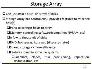 Storage Array
Can just attach disks, or arrays of disks
Storage Array has controller(s), provides features to attached
host(s)
Ports to connect hosts to array
Memory, controlling software (sometimes NVRAM, etc)
A few to thousands of disks
RAID, hot spares, hot swap (discussed later)
Shared storage -> more efficiency
Features found in some file systems
Snaphots, clones, thin provisioning, replication,
deduplication, etc
11
 