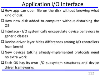 Application I/O Interface
How app can open file on the disk without knowing what
kind of disk
How new disk added to computer without disturbing the
OS
Interface - I/O system calls encapsulate device behaviors in
generic classes
Device-driver layer hides differences among I/O controllers
from kernel
New devices talking already-implemented protocols need
no extra work
Each OS has its own I/O subsystem structures and device
driver frameworks
112
 