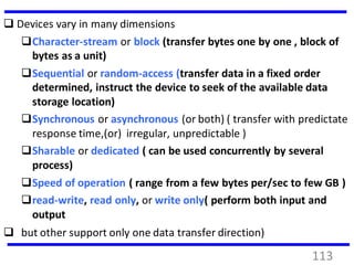  Devices vary in many dimensions
Character-stream or block (transfer bytes one by one , block of
bytes as a unit)
Sequential or random-access (transfer data in a fixed order
determined, instruct the device to seek of the available data
storage location)
Synchronous or asynchronous (or both) ( transfer with predictate
response time,(or) irregular, unpredictable )
Sharable or dedicated ( can be used concurrently by several
process)
Speed of operation ( range from a few bytes per/sec to few GB )
read-write, read only, or write only( perform both input and
output
 but other support only one data transfer direction)
113
 