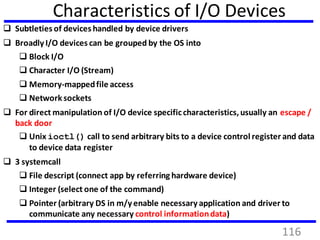 Characteristics of I/O Devices
 Subtleties of devices handled by device drivers
 Broadly I/O devices can be grouped by the OS into
 Block I/O
 Character I/O (Stream)
 Memory-mappedfile access
 Networksockets
 For direct manipulation of I/O device specificcharacteristics,usually an escape /
back door
 Unix ioctl() call to send arbitrary bits to a device control register and data
to device data register
 3 systemcall
 File descript (connect app by referring hardware device)
 Integer (select one of the command)
 Pointer (arbitrary DS in m/y enable necessary application and driver to
communicate any necessary control informationdata)
116
 