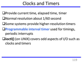 Clocks and Timers
Provide current time, elapsed time, timer
Normal resolution about 1/60 second
Some systems provide higher-resolutiontimers
Programmable interval timer used for timings,
periodic interrupts
ioctl() (on UNIX) covers odd aspects of I/O such as
clocks and timers
119
 