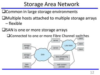 Storage Area Network
Common in large storage environments
Multiple hosts attached to multiple storage arrays
– flexible
SAN is one or more storage arrays
Connected to one or more Fibre Channel switches
12
 