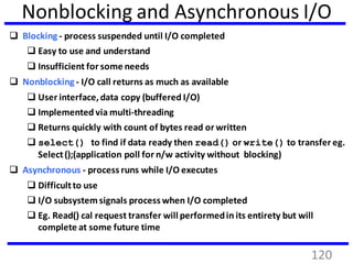 Nonblocking and Asynchronous I/O
 Blocking - process suspended until I/O completed
 Easy to use and understand
 Insufficient for some needs
 Nonblocking - I/O call returns as much as available
 User interface,data copy (buffered I/O)
 Implemented via multi-threading
 Returns quickly with count of bytes read or written
 select() to find if data ready then read() or write() to transfer eg.
Select();(application poll for n/w activity without blocking)
 Asynchronous - process runs while I/O executes
 Difficultto use
 I/O subsystemsignals process when I/O completed
 Eg. Read() cal request transfer will performedin its entirety but will
complete at some future time
120
 