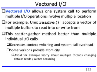 Vectored I/O
Vectored I/O allows one system call to perform
multiple I/O operations involve multiple location
For example, Unix readve() accepts a vector of
multiple buffers to read into or write from
This scatter-gather method better than multiple
individual I/O calls
Decreases context switching and system call overhead
Some versions provide atomicity
Avoid for example worry about multiple threads changing
data as reads / writes occurring
122
 