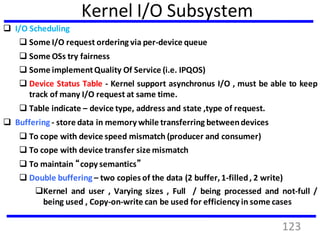 Kernel I/O Subsystem
 I/O Scheduling
 Some I/O request ordering via per-device queue
 Some OSs try fairness
 Some implementQuality Of Service (i.e. IPQOS)
 Device Status Table - Kernel support asynchronus I/O , must be able to keep
track of many I/O request at same time.
 Table indicate – device type, address and state ,type of request.
 Buffering - store data in memory while transferring betweendevices
 To cope with device speed mismatch (producer and consumer)
 To cope with device transfer size mismatch
 To maintain “copy semantics”
 Double buffering – two copies of the data (2 buffer, 1-filled, 2 write)
Kernel and user , Varying sizes , Full / being processed and not-full /
being used , Copy-on-write can be used for efficiency in some cases
123
 