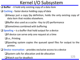 Kernel I/O Subsystem
 Buffer - it hold only existing copy of a data item
 Caching - faster device holding copy of data
Always just a copy (by definition, holds the only existing copy of
data item that resides elsewhere.
Buffer also used as a cache - Key to I/O performance
Sometimes combined with buffering
 Spooling – is a buffer that hold output for a device
If device can serve only one request at a time
i.e., Printing
Spooling system copies the queued spool files for output to the
printer.
 Device reservation - provides exclusive access to a device
System calls for allocation and de-allocation
Watch out for deadlock 125
 