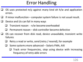Error Handling
 OS uses protected m/y against many kind oh h/w and application
errors.
 If minor malfunction – computer system failure is not usual result.
 Device and I/o can fail in many ways
 Transient reason - n/w become overheaded
 Permanent reason – disk controller become defective
 OS can recover from disk read, device unavailable, transient write
failures
 Retry a read or write, send (retry / resend), for example
 Some systems more advanced – Solaris FMA, AIX
 Track error frequencies, stop using device with increasing
frequency of retry-able errors
126
 
