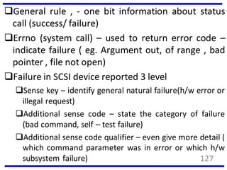 General rule , - one bit information about status
call (success/ failure)
Errno (system call) – used to return error code –
indicate failure ( eg. Argument out, of range , bad
pointer , file not open)
Failure in SCSI device reported 3 level
Sense key – identify general natural failure(h/w error or
illegal request)
Additional sense code – state the category of failure
(bad command, self – test failure)
Additional sense code qualifier – even give more detail (
which command parameter was in error or which h/w
subsystem failure) 127
 