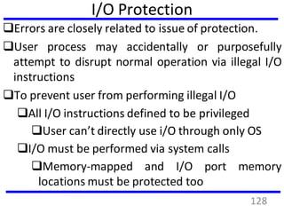I/O Protection
Errors are closely related to issue of protection.
User process may accidentally or purposefully
attempt to disrupt normal operation via illegal I/O
instructions
To prevent user from performing illegal I/O
All I/O instructions defined to be privileged
User can’t directly use i/O through only OS
I/O must be performed via system calls
Memory-mapped and I/O port memory
locations must be protected too
128
 