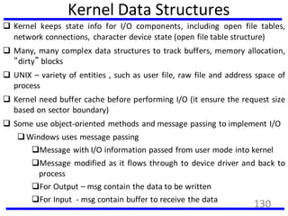 Kernel Data Structures
 Kernel keeps state info for I/O components, including open file tables,
network connections, character device state (open file table structure)
 Many, many complex data structures to track buffers, memory allocation,
“dirty” blocks
 UNIX – variety of entities , such as user file, raw file and address space of
process
 Kernel need buffer cache before performing I/O (it ensure the request size
based on sector boundary)
 Some use object-oriented methods and message passing to implement I/O
Windows uses message passing
Message with I/O information passed from user mode into kernel
Message modified as it flows through to device driver and back to
process
For Output – msg contain the data to be written
For Input - msg contain buffer to receive the data
130
 