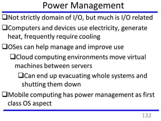 Power Management
Not strictly domain of I/O, but much is I/O related
Computers and devices use electricity, generate
heat, frequently require cooling
OSes can help manage and improve use
Cloud computing environments move virtual
machines between servers
Can end up evacuating whole systems and
shutting them down
Mobile computing has power management as first
class OS aspect
132
 