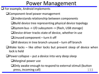 Power Management
 For example, Android implements
Component-level power management
Understands relationship between components
Build device tree representing physical device topology
System bus -> I/O subsystem -> {flash, USB storage}
Device driver tracks state of device, whether in use
Unused component – turn it off
All devices in tree branch unused – turn off branch
Wake locks – like other locks but prevent sleep of device when
lock is held
Power collapse – put a device into very deep sleep
Marginal power use
Only awake enough to respond to external stimuli (button
press, incoming call) 133
 