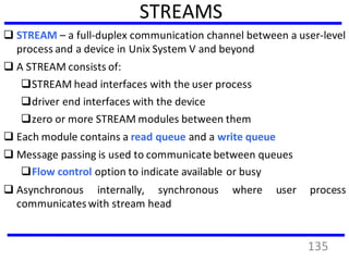 STREAMS
 STREAM – a full-duplex communication channel between a user-level
process and a device in Unix System V and beyond
 A STREAM consists of:
STREAM head interfaces with the user process
driver end interfaces with the device
zero or more STREAM modules between them
 Each module contains a read queue and a write queue
 Message passing is used to communicate between queues
Flow control option to indicate available or busy
 Asynchronous internally, synchronous where user process
communicates with stream head
135
 