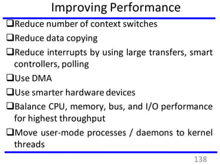 Improving Performance
Reduce number of context switches
Reduce data copying
Reduce interrupts by using large transfers, smart
controllers, polling
Use DMA
Use smarter hardware devices
Balance CPU, memory, bus, and I/O performance
for highest throughput
Move user-mode processes / daemons to kernel
threads
138
 