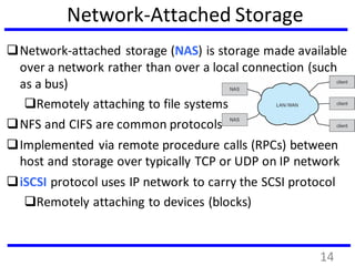 Network-Attached Storage
Network-attached storage (NAS) is storage made available
over a network rather than over a local connection (such
as a bus)
Remotely attaching to file systems
NFS and CIFS are common protocols
Implemented via remote procedure calls (RPCs) between
host and storage over typically TCP or UDP on IP network
iSCSI protocol uses IP network to carry the SCSI protocol
Remotely attaching to devices (blocks)
14
 