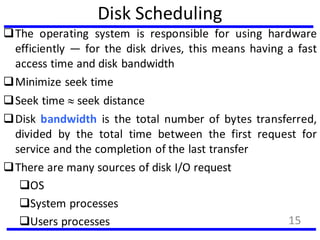 Disk Scheduling
The operating system is responsible for using hardware
efficiently — for the disk drives, this means having a fast
access time and disk bandwidth
Minimize seek time
Seek time  seek distance
Disk bandwidth is the total number of bytes transferred,
divided by the total time between the first request for
service and the completion of the last transfer
There are many sources of disk I/O request
OS
System processes
Users processes 15
 