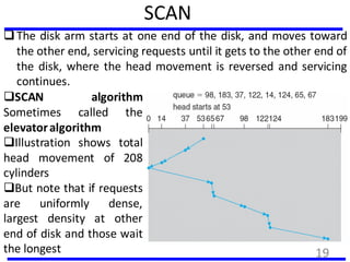 SCAN
The disk arm starts at one end of the disk, and moves toward
the other end, servicing requests until it gets to the other end of
the disk, where the head movement is reversed and servicing
continues.
SCAN algorithm
Sometimes called the
elevatoralgorithm
Illustration shows total
head movement of 208
cylinders
But note that if requests
are uniformly dense,
largest density at other
end of disk and those wait
the longest 19
 