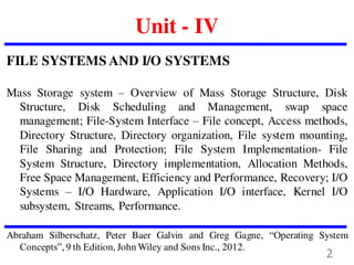Unit - IV
FILE SYSTEMS AND I/O SYSTEMS
Mass Storage system – Overview of Mass Storage Structure, Disk
Structure, Disk Scheduling and Management, swap space
management; File-System Interface – File concept, Access methods,
Directory Structure, Directory organization, File system mounting,
File Sharing and Protection; File System Implementation- File
System Structure, Directory implementation, Allocation Methods,
Free Space Management, Efficiency and Performance, Recovery; I/O
Systems – I/O Hardware, Application I/O interface, Kernel I/O
subsystem, Streams, Performance.
Abraham Silberschatz, Peter Baer Galvin and Greg Gagne, “Operating System
Concepts”, 9 th Edition, John Wiley and Sons Inc., 2012.
2
 