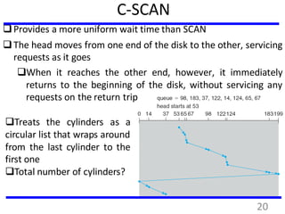 C-SCAN
Provides a more uniform wait time than SCAN
The head moves from one end of the disk to the other, servicing
requests as it goes
When it reaches the other end, however, it immediately
returns to the beginning of the disk, without servicing any
requests on the return trip
Treats the cylinders as a
circular list that wraps around
from the last cylinder to the
first one
Total number of cylinders?
20
 