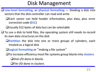 Disk Management
 Low-level formatting, or physical formatting — Dividing a disk into
sectors that the disk controller can read and write
Each sector can hold header information, plus data, plus error
correction code (ECC)
Usually 512 bytes of data but can be selectable
 To use a disk to hold files, the operating system still needs to record
its own data structures on the disk
Partition the disk into one or more groups of cylinders, each
treated as a logical disk
Logical formatting or “making a file system”
To increase efficiency most file systems group blocks into clusters
Disk I/O done in blocks
File I/O done in clusters
23
 