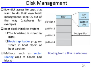 Disk Management
 Raw disk access for apps that
want to do their own block
management, keep OS out of
the way (databases for
example)
 Boot block initializes system
The bootstrap is stored in
ROM
Bootstrap loader program
stored in boot blocks of
boot partition
 Methods such as sector
sparing used to handle bad
blocks
Booting from a Disk in Windows
24
 