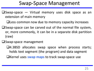 Swap-Space Management
Swap-space — Virtual memory uses disk space as an
extension of main memory
Less common now due to memory capacity increases
Swap-space can be carved out of the normal file system,
or, more commonly, it can be in a separate disk partition
(raw)
Swap-space management
4.3BSD allocates swap space when process starts;
holds text segment (the program) and data segment
Kernel uses swap maps to track swap-space use
25
 