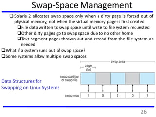 Data Structures for
Swapping on Linux Systems
Solaris 2 allocates swap space only when a dirty page is forced out of
physical memory, not when the virtual memory page is first created
File data written to swap space until write to file system requested
Other dirty pages go to swap space due to no other home
Text segment pages thrown out and reread from the file system as
needed
What if a system runs out of swap space?
Some systems allow multiple swap spaces
Swap-Space Management
26
 