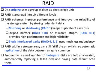 RAID
 Disk striping uses a group of disks as one storage unit
 RAID is arranged into six different levels
 RAID schemes improve performance and improve the reliability of
the storage system by storing redundant data
Mirroring or shadowing (RAID 1) keeps duplicate of each disk
Striped mirrors (RAID 1+0) or mirrored stripes (RAID 0+1)
provides high performance and high reliability
Block interleaved parity (RAID 4, 5, 6) uses much less redundancy
 RAID within a storage array can still fail if the array fails, so automatic
replication of the data between arrays is common
 Frequently, a small number of hot-spare disks are left unallocated,
automatically replacing a failed disk and having data rebuilt onto
them
28
 