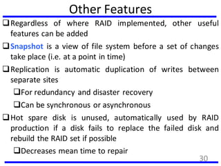 Other Features
Regardless of where RAID implemented, other useful
features can be added
Snapshot is a view of file system before a set of changes
take place (i.e. at a point in time)
Replication is automatic duplication of writes between
separate sites
For redundancy and disaster recovery
Can be synchronous or asynchronous
Hot spare disk is unused, automatically used by RAID
production if a disk fails to replace the failed disk and
rebuild the RAID set if possible
Decreases mean time to repair
30
 